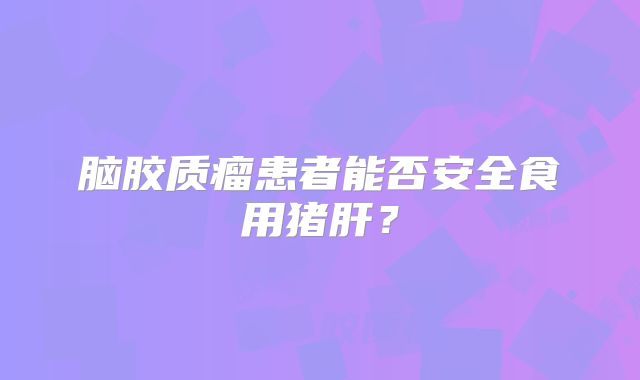 脑胶质瘤患者能否安全食用猪肝？