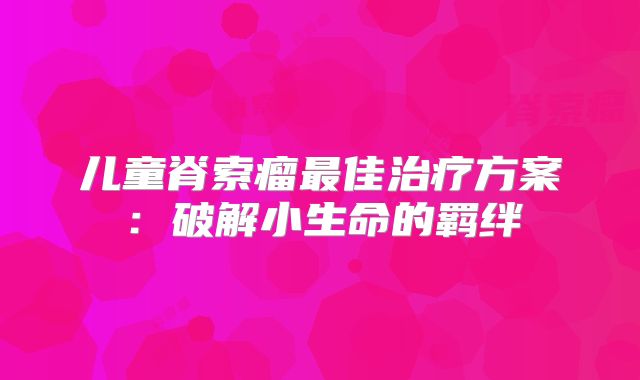 儿童脊索瘤最佳治疗方案：破解小生命的羁绊
