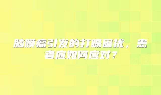 脑膜瘤引发的打嗝困扰，患者应如何应对？