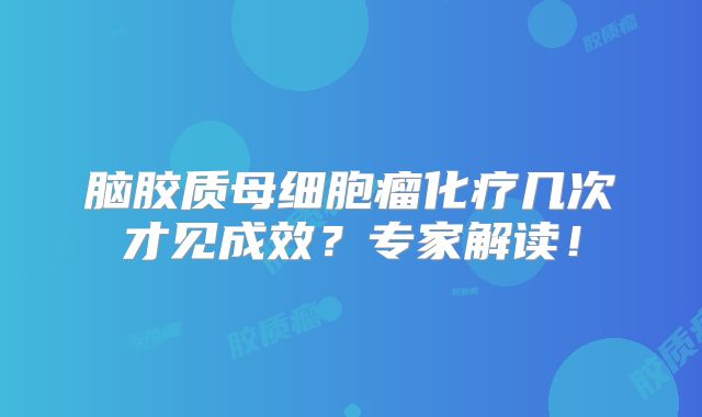 脑胶质母细胞瘤化疗几次才见成效？专家解读！
