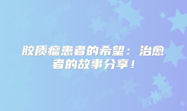 胶质瘤患者的希望：治愈者的故事分享！
