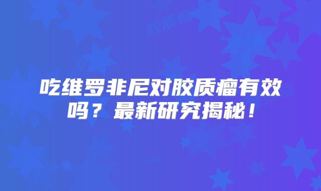 吃维罗非尼对胶质瘤有效吗？最新研究揭秘！