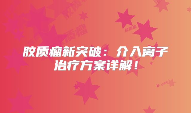 胶质瘤新突破：介入离子治疗方案详解！