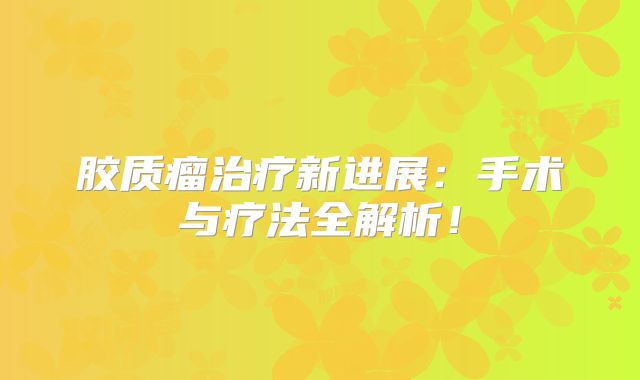 胶质瘤治疗新进展：手术与疗法全解析！