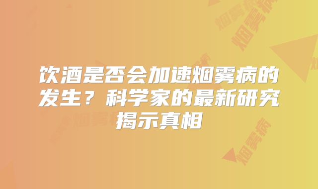 饮酒是否会加速烟雾病的发生？科学家的最新研究揭示真相