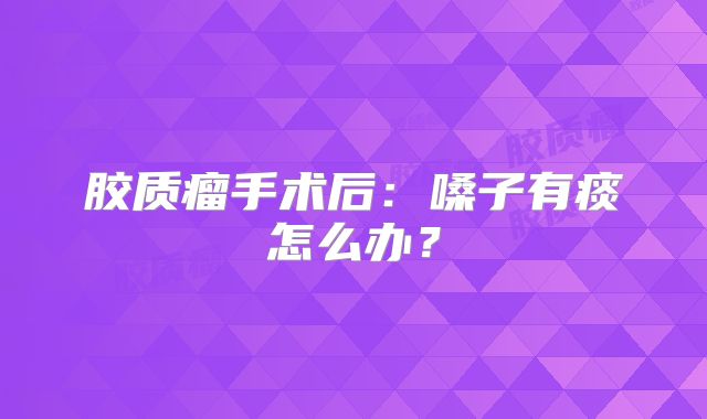 胶质瘤手术后：嗓子有痰怎么办？