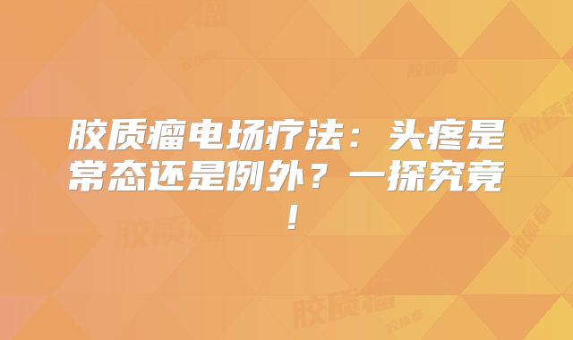 胶质瘤电场疗法：头疼是常态还是例外？一探究竟！
