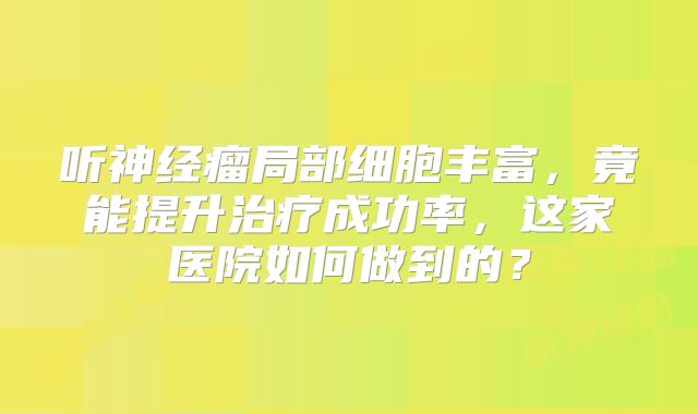 听神经瘤局部细胞丰富，竟能提升治疗成功率，这家医院如何做到的？