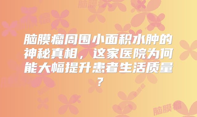 脑膜瘤周围小面积水肿的神秘真相，这家医院为何能大幅提升患者生活质量？
