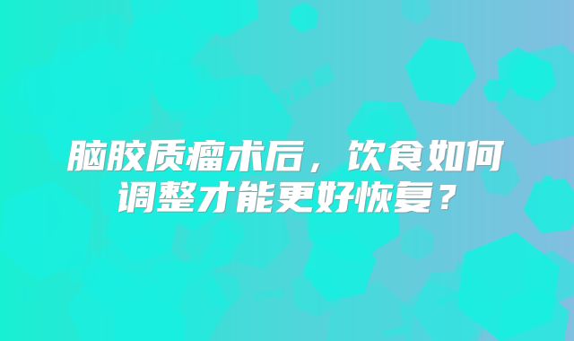 脑胶质瘤术后，饮食如何调整才能更好恢复？