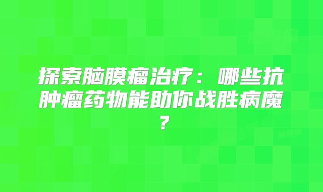 探索脑膜瘤治疗：哪些抗肿瘤药物能助你战胜病魔？