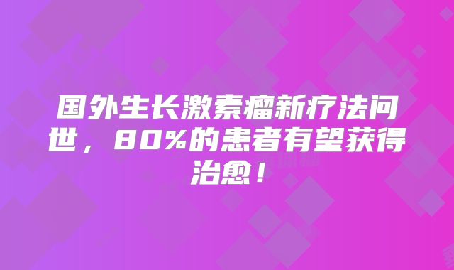 国外生长激素瘤新疗法问世，80%的患者有望获得治愈！
