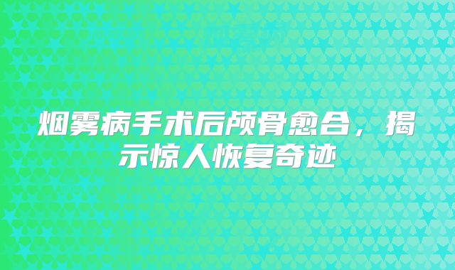 烟雾病手术后颅骨愈合，揭示惊人恢复奇迹