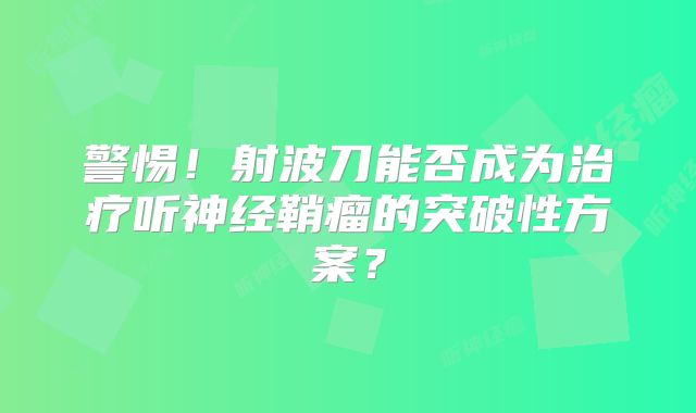 警惕！射波刀能否成为治疗听神经鞘瘤的突破性方案？