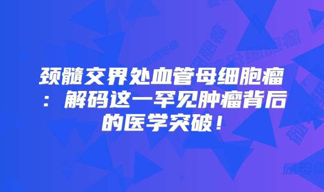 颈髓交界处血管母细胞瘤：解码这一罕见肿瘤背后的医学突破！
