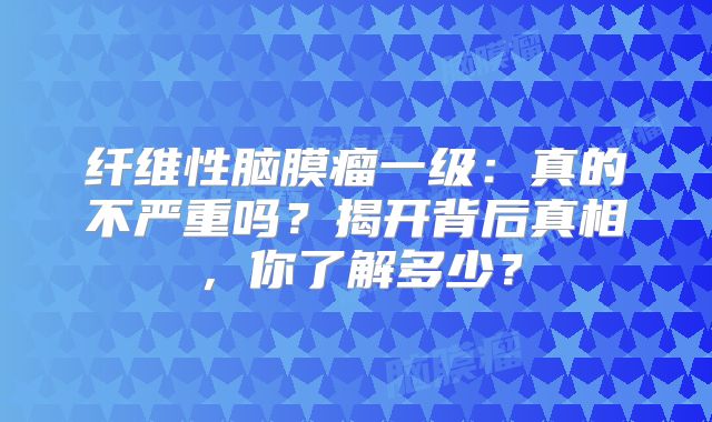 纤维性脑膜瘤一级：真的不严重吗？揭开背后真相，你了解多少？