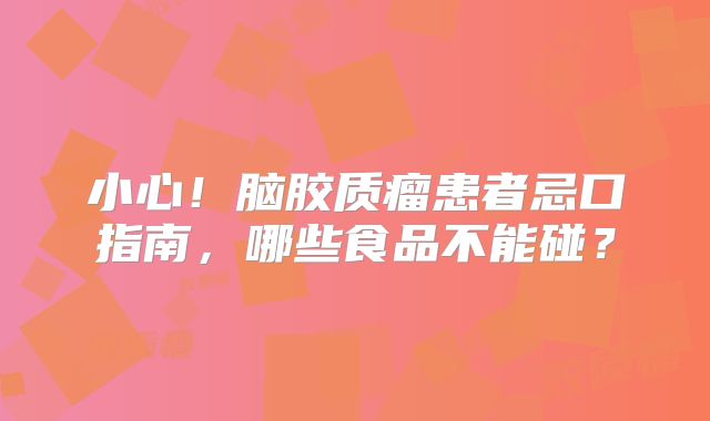 小心！脑胶质瘤患者忌口指南，哪些食品不能碰？