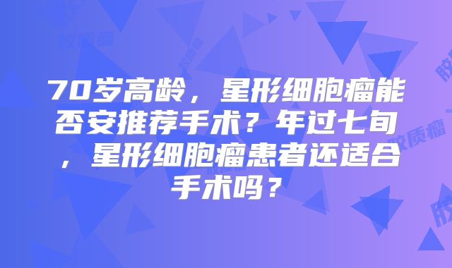 70岁高龄，星形细胞瘤能否安推荐手术？年过七旬，星形细胞瘤患者还适合手术吗？