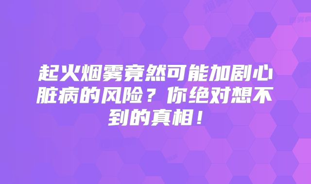 起火烟雾竟然可能加剧心脏病的风险？你绝对想不到的真相！
