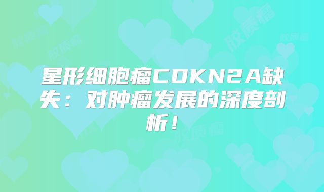 星形细胞瘤CDKN2A缺失：对肿瘤发展的深度剖析！