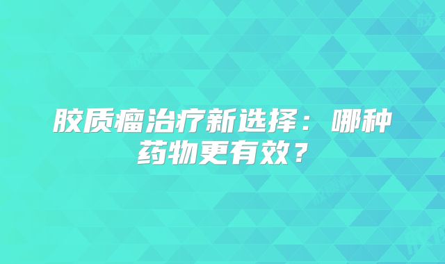 胶质瘤治疗新选择：哪种药物更有效？