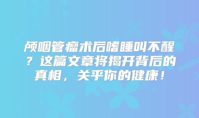 颅咽管瘤术后嗜睡叫不醒？这篇文章将揭开背后的真相，关乎你的健康！
