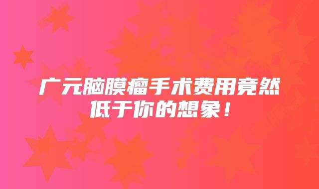 广元脑膜瘤手术费用竟然低于你的想象！