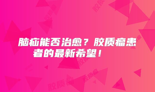 脑疝能否治愈？胶质瘤患者的最新希望！  