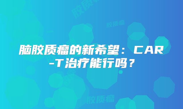 脑胶质瘤的新希望：CAR-T治疗能行吗？