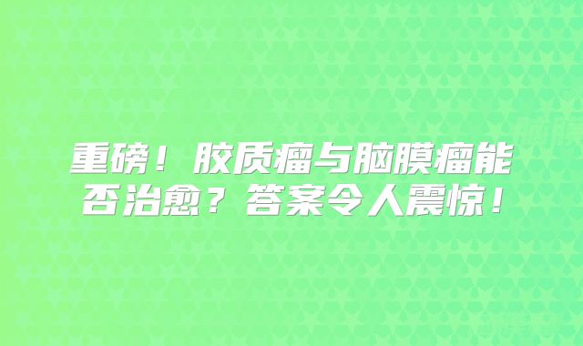 重磅！胶质瘤与脑膜瘤能否治愈？答案令人震惊！