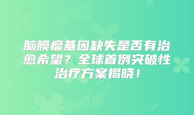 脑膜瘤基因缺失是否有治愈希望？全球首例突破性治疗方案揭晓！