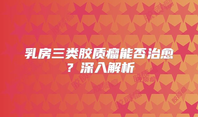 乳房三类胶质瘤能否治愈？深入解析