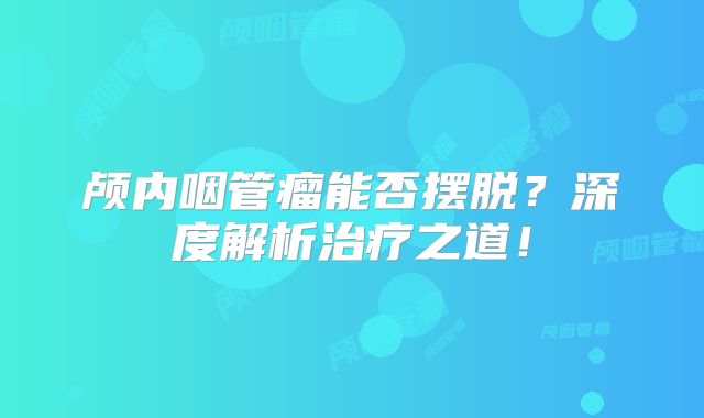 颅内咽管瘤能否摆脱？深度解析治疗之道！