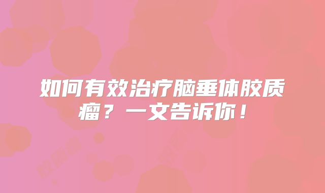 如何有效治疗脑垂体胶质瘤？一文告诉你！