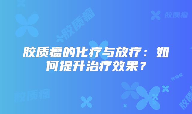 胶质瘤的化疗与放疗：如何提升治疗效果？