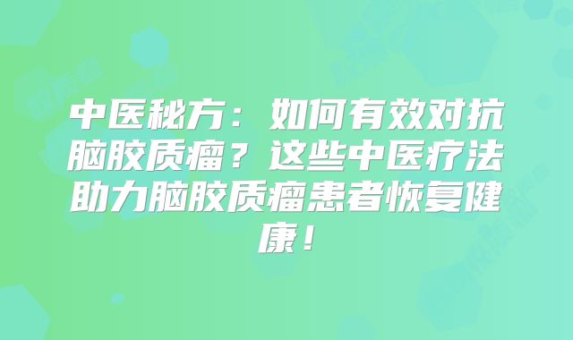 中医秘方：如何有效对抗脑胶质瘤？这些中医疗法助力脑胶质瘤患者恢复健康！