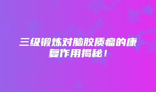 三级锻炼对脑胶质瘤的康复作用揭秘！
