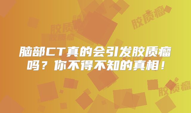 脑部CT真的会引发胶质瘤吗？你不得不知的真相！