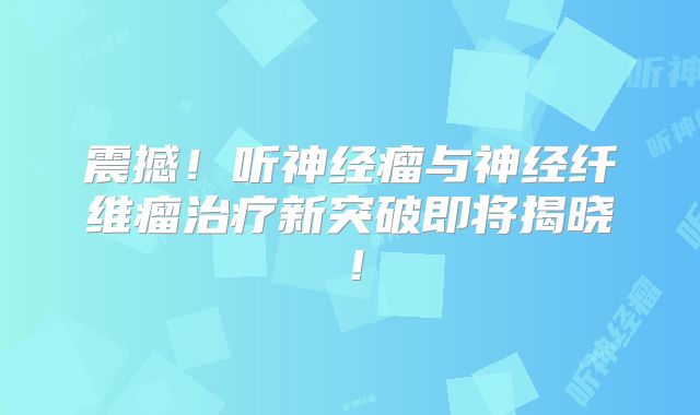 震撼！听神经瘤与神经纤维瘤治疗新突破即将揭晓！