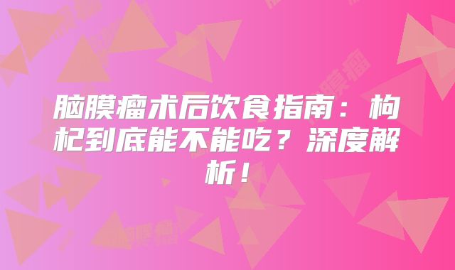 脑膜瘤术后饮食指南：枸杞到底能不能吃？深度解析！