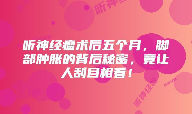 听神经瘤术后五个月，脚部肿胀的背后秘密，竟让人刮目相看！