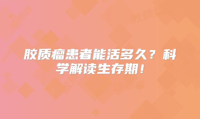 胶质瘤患者能活多久？科学解读生存期！