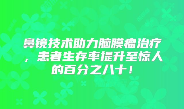鼻镜技术助力脑膜瘤治疗，患者生存率提升至惊人的百分之八十！