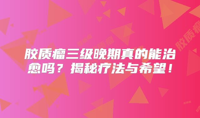 胶质瘤三级晚期真的能治愈吗？揭秘疗法与希望！