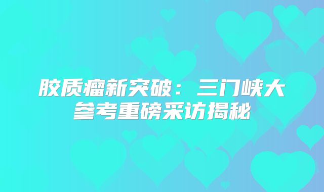 胶质瘤新突破：三门峡大参考重磅采访揭秘