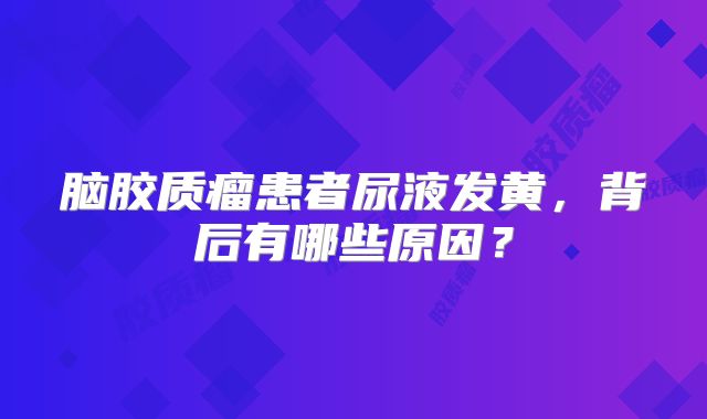 脑胶质瘤患者尿液发黄，背后有哪些原因？