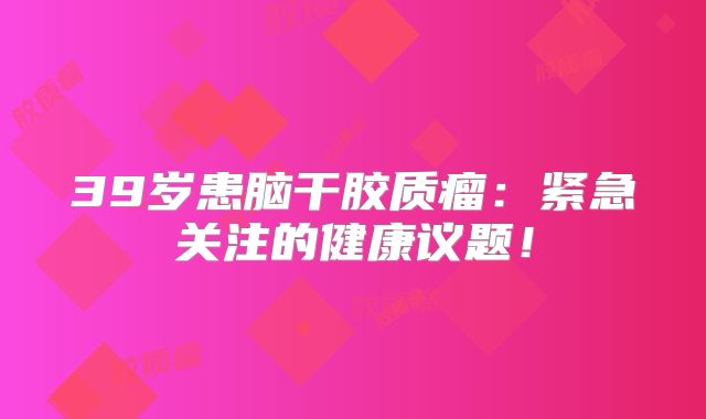 39岁患脑干胶质瘤：紧急关注的健康议题！