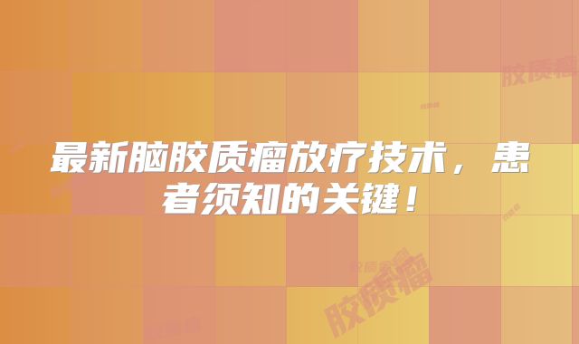 最新脑胶质瘤放疗技术，患者须知的关键！
