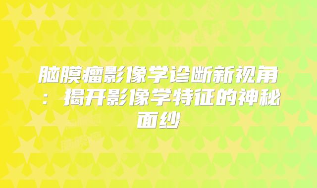 脑膜瘤影像学诊断新视角：揭开影像学特征的神秘面纱