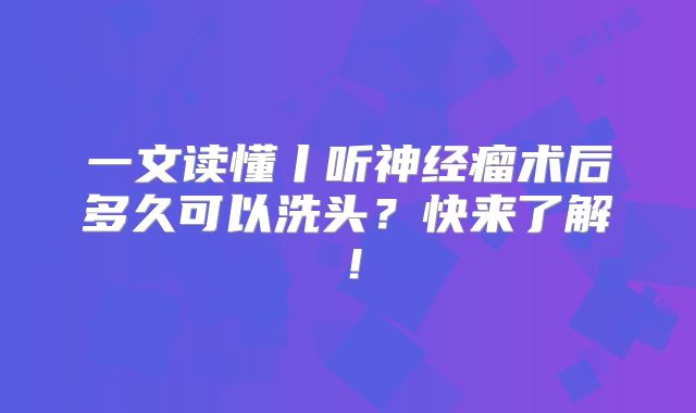 一文读懂丨听神经瘤术后多久可以洗头？快来了解！